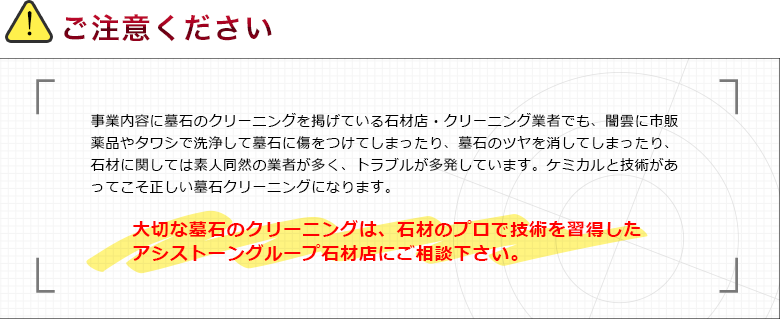 ご注意ください 事業内容に墓石のクリーニングを掲げている石材店・クリーニング業者でも、闇雲に市販薬品やタワシで洗浄して墓石に傷をつけてしまったり、墓石のツヤを消してしまったり、石材に関しては素人同然の業者が多く、トラブルが多発しています。ケミカルと技術があってこそ正しい墓石クリーニングになります。 大切な墓石のクリーニングは、石材のプロで技術を習得した アシストーングループ石材店にご相談下さい。