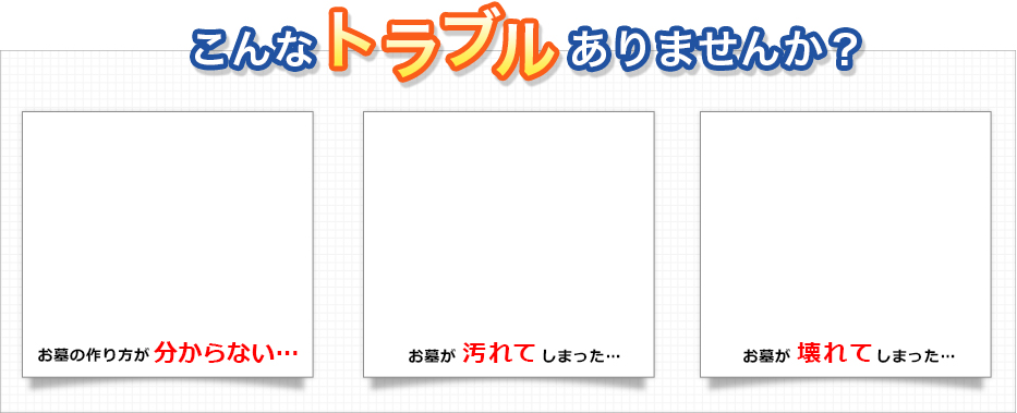 こんなトラブルありませんか? お墓の作り方が分からない・・・ お墓が汚れてしまった・・・ お墓が壊れてしまった・・・