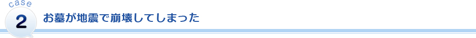 CASE2 お墓が地震で崩壊してしまった